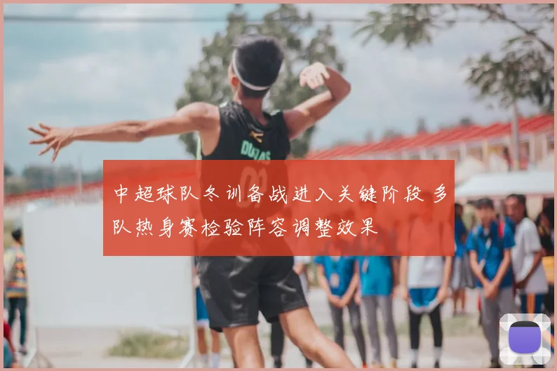中超球队冬训备战进入关键阶段 多队热身赛检验阵容调整效果