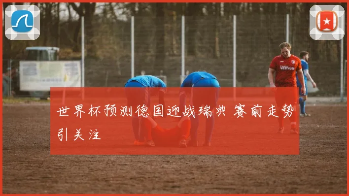 世界杯预测德国迎战瑞典 赛前走势引关注