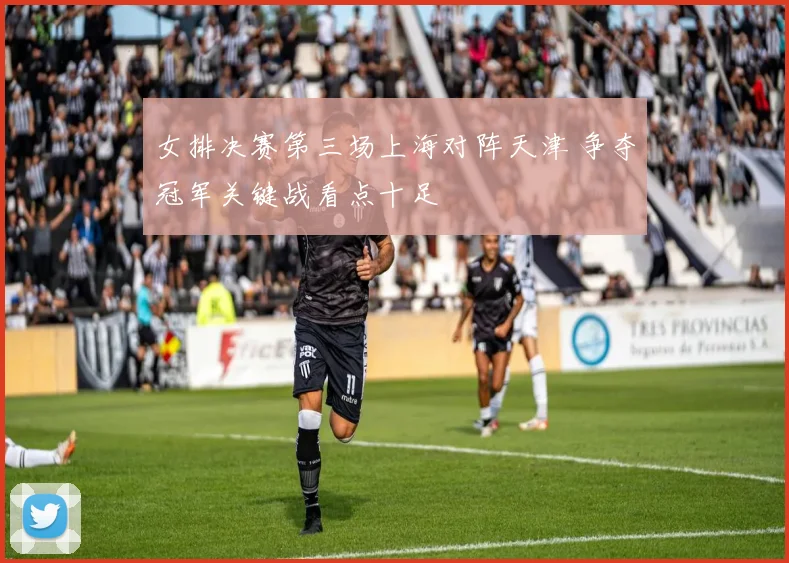 女排决赛第三场上海对阵天津 争夺冠军关键战看点十足