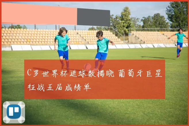 C罗世界杯进球数揭晓 葡萄牙巨星征战五届成绩单