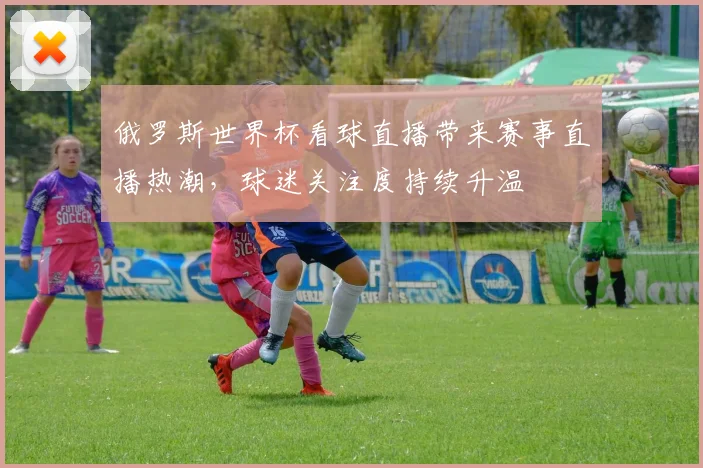 俄罗斯世界杯看球直播带来赛事直播热潮,球迷关注度持续升温