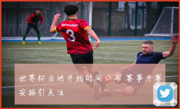 世界杯当地开始时间公布 赛事开赛安排引关注