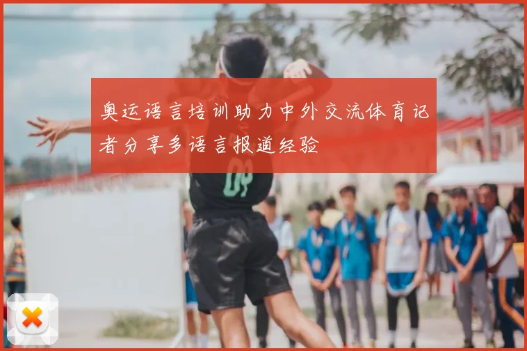 奥运语言培训助力中外交流体育记者分享多语言报道经验