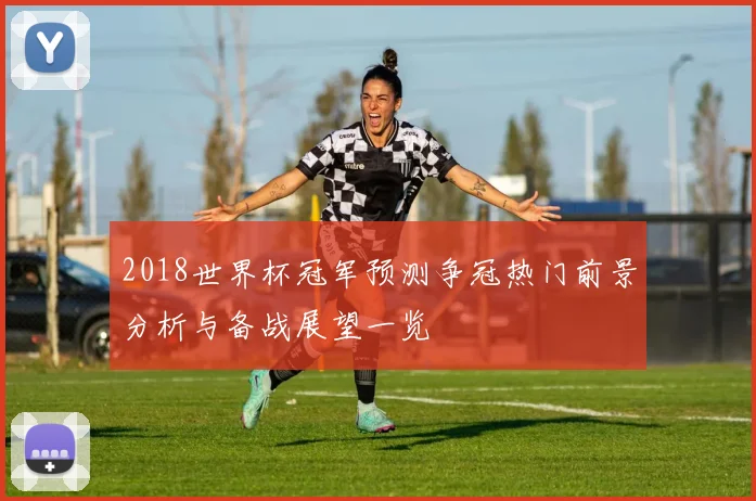 2018世界杯冠军预测争冠热门前景分析与备战展望一览