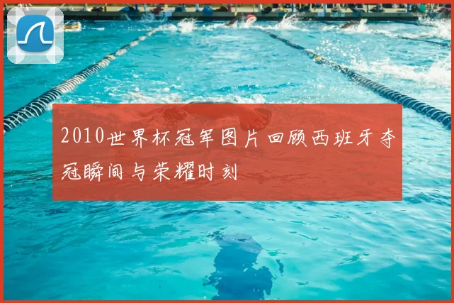 2010世界杯冠军图片回顾西班牙夺冠瞬间与荣耀时刻