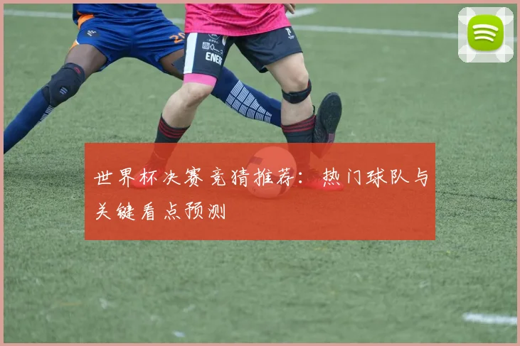 世界杯决赛竞猜推荐:热门球队与关键看点预测