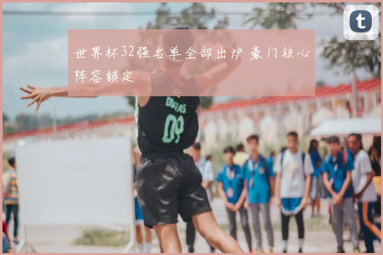世界杯32强名单全部出炉 豪门核心阵容锁定
