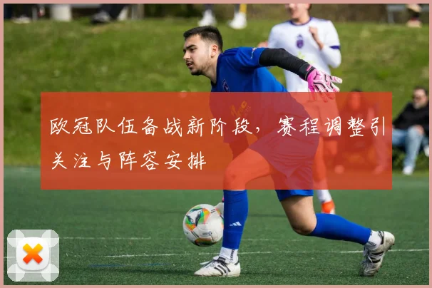 欧冠队伍备战新阶段，赛程调整引关注与阵容安排