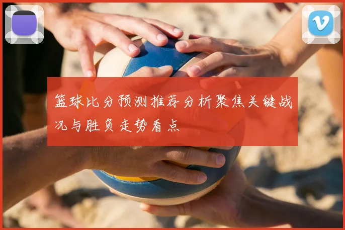 篮球比分预测推荐分析聚焦关键战况与胜负走势看点