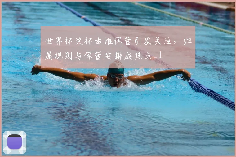 世界杯奖杯由谁保管引发关注，归属规则与保管安排成焦点_1