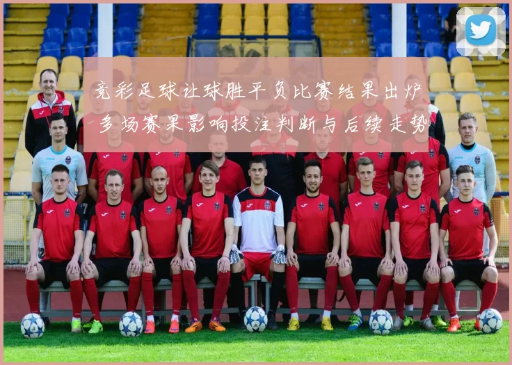 竞彩足球让球胜平负比赛结果出炉 多场赛果影响投注判断与后续走势