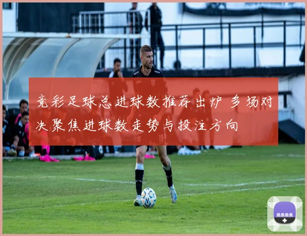 竞彩足球总进球数推荐出炉 多场对决聚焦进球数走势与投注方向