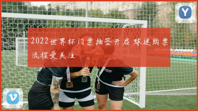 2022世界杯门票抽签开启 球迷购票流程受关注